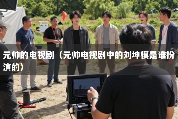 元帅的电视剧(元帅电视剧中的刘坤模是谁扮演的)